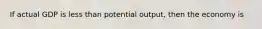 If actual GDP is less than potential output, then the economy is