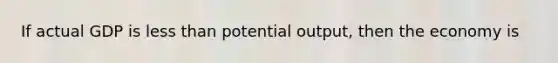 If actual GDP is less than potential output, then the economy is