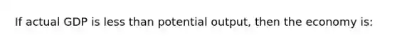 If actual GDP is less than potential output, then the economy is: