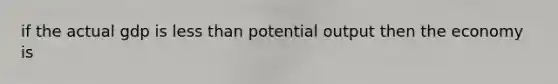 if the actual gdp is less than potential output then the economy is