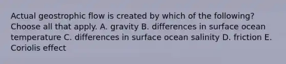 Actual geostrophic flow is created by which of the following? Choose all that apply. A. gravity B. differences in surface ocean temperature C. differences in surface ocean salinity D. friction E. Coriolis effect