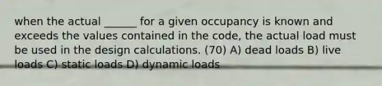 when the actual ______ for a given occupancy is known and exceeds the values contained in the code, the actual load must be used in the design calculations. (70) A) dead loads B) live loads C) static loads D) dynamic loads