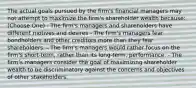 The actual goals pursued by the firm's financial managers may not attempt to maximize the firm's shareholder wealth because: (Choose One) - The firm's managers and shareholders have different motives and desires - The firm's managers fear bondholders and other creditors more than they fear shareholders. - The firm's managers would rather focus on the firm's short-term, rather than its long-term, performance. - The firm's managers consider the goal of maximizing shareholder wealth to be discriminatory against the concerns and objectives of other stakeholders.