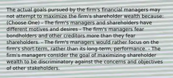 The actual goals pursued by the firm's financial managers may not attempt to maximize the firm's shareholder wealth because: (Choose One) - The firm's managers and shareholders have different motives and desires - The firm's managers fear bondholders and other creditors <a href='https://www.questionai.com/knowledge/keWHlEPx42-more-than' class='anchor-knowledge'>more than</a> they fear shareholders. - The firm's managers would rather focus on the firm's short-term, rather than its long-term, performance. - The firm's managers consider the goal of maximizing shareholder wealth to be discriminatory against the concerns and objectives of other stakeholders.