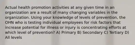 Actual health promotion activities at any given time in an organization are a result of many changing variables in the organization. Using your knowledge of levels of prevention, the OHN who is testing individual employees for risk factors that increase potential for illness or injury is concentrating efforts at which level of prevention? A) Primary B) Secondary C) Tertiary D) All levels