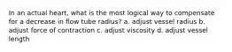 In an actual heart, what is the most logical way to compensate for a decrease in flow tube radius? a. adjust vessel radius b. adjust force of contraction c. adjust viscosity d. adjust vessel length