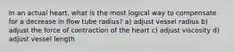 In an actual heart, what is the most logical way to compensate for a decrease in flow tube radius? a) adjust vessel radius b) adjust the force of contraction of the heart c) adjust viscosity d) adjust vessel length