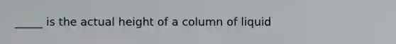 _____ is the actual height of a column of liquid