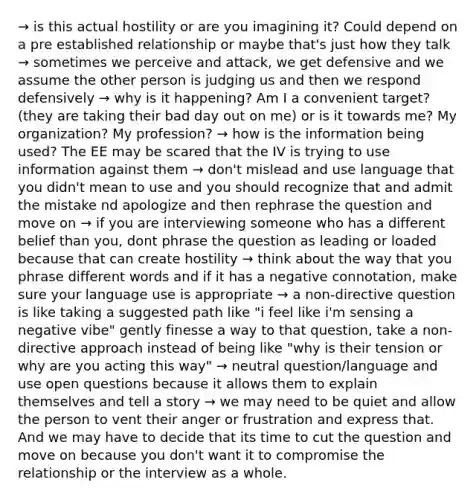 → is this actual hostility or are you imagining it? Could depend on a pre established relationship or maybe that's just how they talk → sometimes we perceive and attack, we get defensive and we assume the other person is judging us and then we respond defensively → why is it happening? Am I a convenient target? (they are taking their bad day out on me) or is it towards me? My organization? My profession? → how is the information being used? The EE may be scared that the IV is trying to use information against them → don't mislead and use language that you didn't mean to use and you should recognize that and admit the mistake nd apologize and then rephrase the question and move on → if you are interviewing someone who has a different belief than you, dont phrase the question as leading or loaded because that can create hostility → think about the way that you phrase different words and if it has a negative connotation, make sure your language use is appropriate → a non-directive question is like taking a suggested path like "i feel like i'm sensing a negative vibe" gently finesse a way to that question, take a non-directive approach instead of being like "why is their tension or why are you acting this way" → neutral question/language and use open questions because it allows them to explain themselves and tell a story → we may need to be quiet and allow the person to vent their anger or frustration and express that. And we may have to decide that its time to cut the question and move on because you don't want it to compromise the relationship or the interview as a whole.