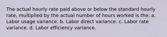 The actual hourly rate paid above or below the standard hourly rate, multiplied by the actual number of hours worked is the: a. Labor usage variance. b. Labor direct variance. c. Labor rate variance. d. Labor efficiency variance.