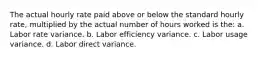 The actual hourly rate paid above or below the standard hourly rate, multiplied by the actual number of hours worked is the: a. Labor rate variance. b. Labor efficiency variance. c. Labor usage variance. d. Labor direct variance.