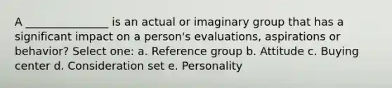 A _______________ is an actual or imaginary group that has a significant impact on a person's evaluations, aspirations or behavior? Select one: a. Reference group b. Attitude c. Buying center d. Consideration set e. Personality