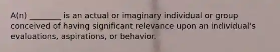 A(n) ________ is an actual or imaginary individual or group conceived of having significant relevance upon an individual's evaluations, aspirations, or behavior.