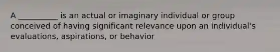 A __________ is an actual or imaginary individual or group conceived of having significant relevance upon an individual's evaluations, aspirations, or behavior