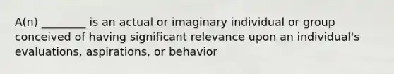 A(n) ________ is an actual or imaginary individual or group conceived of having significant relevance upon an individual's evaluations, aspirations, or behavior