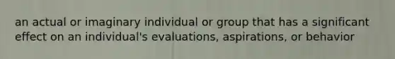 an actual or imaginary individual or group that has a significant effect on an individual's evaluations, aspirations, or behavior