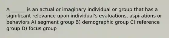 A ______ is an actual or imaginary individual or group that has a significant relevance upon individual's evaluations, aspirations or behaviors A) segment group B) demographic group C) reference group D) focus group