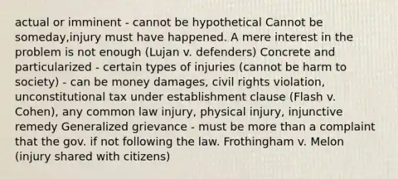 actual or imminent - cannot be hypothetical Cannot be someday,injury must have happened. A mere interest in the problem is not enough (Lujan v. defenders) Concrete and particularized - certain types of injuries (cannot be harm to society) - can be money damages, civil rights violation, unconstitutional tax under establishment clause (Flash v. Cohen), any common law injury, physical injury, injunctive remedy Generalized grievance - must be more than a complaint that the gov. if not following the law. Frothingham v. Melon (injury shared with citizens)