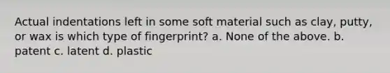 Actual indentations left in some soft material such as clay, putty, or wax is which type of fingerprint? a. None of the above. b. patent c. latent d. plastic