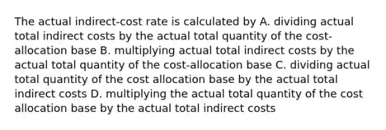 The actual indirect-cost rate is calculated by A. dividing actual total indirect costs by the actual total quantity of the cost-allocation base B. multiplying actual total indirect costs by the actual total quantity of the cost-allocation base C. dividing actual total quantity of the cost allocation base by the actual total indirect costs D. multiplying the actual total quantity of the cost allocation base by the actual total indirect costs