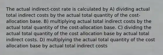 The actual indirect-cost rate is calculated by A) dividing actual total indirect costs by the actual total quantity of the cost-allocation base. B) multiplying actual total indirect costs by the actual total quantity of the cost-allocation base. C) dividing the actual total quantity of the cost allocation base by actual total indirect costs. D) multiplying the actual total quantity of the cost allocation base by actual total indirect costs