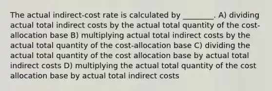 The actual indirect-cost rate is calculated by ________. A) dividing actual total indirect costs by the actual total quantity of the cost-allocation base B) multiplying actual total indirect costs by the actual total quantity of the cost-allocation base C) dividing the actual total quantity of the cost allocation base by actual total indirect costs D) multiplying the actual total quantity of the cost allocation base by actual total indirect costs