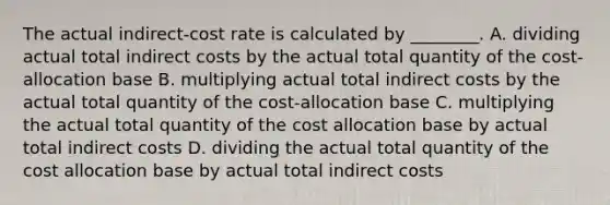 The actual​ indirect-cost rate is calculated by​ ________. A. dividing actual total indirect costs by the actual total quantity of the​ cost-allocation base B. multiplying actual total indirect costs by the actual total quantity of the​ cost-allocation base C. multiplying the actual total quantity of the cost allocation base by actual total indirect costs D. dividing the actual total quantity of the cost allocation base by actual total indirect costs