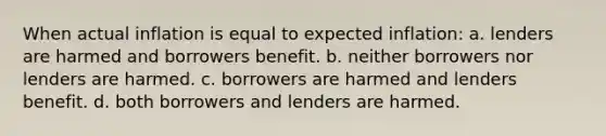 When actual inflation is equal to expected inflation: a. lenders are harmed and borrowers benefit. b. neither borrowers nor lenders are harmed. c. borrowers are harmed and lenders benefit. d. both borrowers and lenders are harmed.