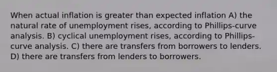 When actual inflation is greater than expected inflation A) the natural rate of unemployment rises, according to Phillips-curve analysis. B) cyclical unemployment rises, according to Phillips-curve analysis. C) there are transfers from borrowers to lenders. D) there are transfers from lenders to borrowers.