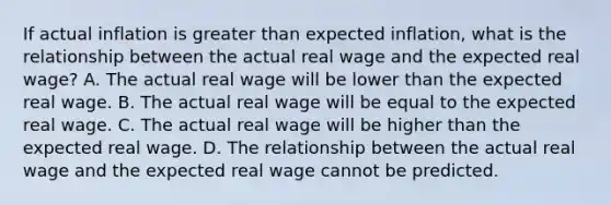 If actual inflation is greater than expected​ inflation, what is the relationship between the actual real wage and the expected real​ wage? A. The actual real wage will be lower than the expected real wage. B. The actual real wage will be equal to the expected real wage. C. The actual real wage will be higher than the expected real wage. D. The relationship between the actual real wage and the expected real wage cannot be predicted.