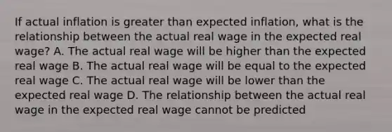 If actual inflation is greater than expected inflation, what is the relationship between the actual real wage in the expected real wage? A. The actual real wage will be higher than the expected real wage B. The actual real wage will be equal to the expected real wage C. The actual real wage will be lower than the expected real wage D. The relationship between the actual real wage in the expected real wage cannot be predicted