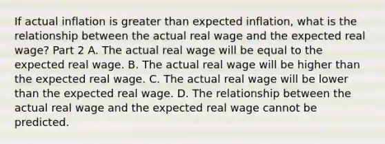 If actual inflation is greater than expected​ inflation, what is the relationship between the actual real wage and the expected real​ wage? Part 2 A. The actual real wage will be equal to the expected real wage. B. The actual real wage will be higher than the expected real wage. C. The actual real wage will be lower than the expected real wage. D. The relationship between the actual real wage and the expected real wage cannot be predicted.