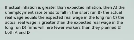 If actual inflation is greater than expected inflation, then A) the unemployment rate tends to fall in the short run B) the actual real wage equals the expected real wage in the long run C) the actual real wage is greater than the expected real wage in the long run D) firms will hire fewer workers than they planned E) both A and D