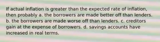 If actual inflation is greater than the expected rate of inflation, then probably a. the borrowers are made better off than lenders. b. the borrowers are made worse off than lenders. c. creditors gain at the expense of borrowers. d. savings accounts have increased in real terms.