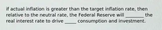 if actual inflation is <a href='https://www.questionai.com/knowledge/ktgHnBD4o3-greater-than' class='anchor-knowledge'>greater than</a> the target inflation rate, then relative to the neutral rate, the Federal Reserve will ________ the real interest rate to drive _____ consumption and investment.