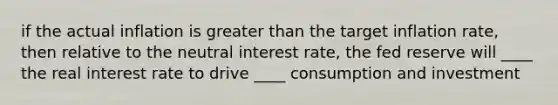 if the actual inflation is greater than the target inflation rate, then relative to the neutral interest rate, the fed reserve will ____ the real interest rate to drive ____ consumption and investment