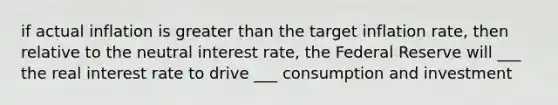 if actual inflation is greater than the target inflation rate, then relative to the neutral interest rate, the Federal Reserve will ___ the real interest rate to drive ___ consumption and investment