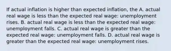 If actual inflation is higher than expected​ inflation, the A. actual real wage is less than the expected real​ wage: unemployment rises. B. actual real wage is less than the expected real​ wage: unemployment falls. C. actual real wage is greater than the expected real​ wage: unemployment falls. D. actual real wage is greater than the expected real​ wage: unemployment rises.