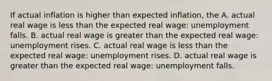 If actual inflation is higher than expected​ inflation, the A. actual real wage is less than the expected real​ wage: unemployment falls. B. actual real wage is greater than the expected real​ wage: unemployment rises. C. actual real wage is less than the expected real​ wage: unemployment rises. D. actual real wage is greater than the expected real​ wage: unemployment falls.