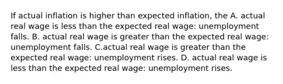 If actual inflation is higher than expected​ inflation, the A. actual real wage is less than the expected real​ wage: unemployment falls. B. actual real wage is greater than the expected real​ wage: unemployment falls. C.actual real wage is greater than the expected real​ wage: unemployment rises. D. actual real wage is less than the expected real​ wage: unemployment rises.