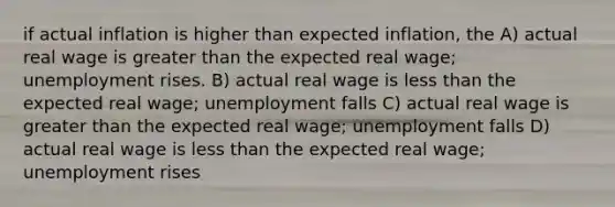 if actual inflation is higher than expected inflation, the A) actual real wage is greater than the expected real wage; unemployment rises. B) actual real wage is less than the expected real wage; unemployment falls C) actual real wage is greater than the expected real wage; unemployment falls D) actual real wage is less than the expected real wage; unemployment rises