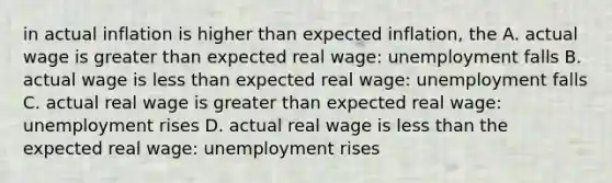 in actual inflation is higher than expected inflation, the A. actual wage is greater than expected real wage: unemployment falls B. actual wage is less than expected real wage: unemployment falls C. actual real wage is greater than expected real wage: unemployment rises D. actual real wage is less than the expected real wage: unemployment rises