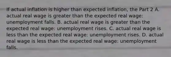 If actual inflation is higher than expected​ inflation, the Part 2 A. actual real wage is <a href='https://www.questionai.com/knowledge/ktgHnBD4o3-greater-than' class='anchor-knowledge'>greater than</a> the expected real​ wage: unemployment falls. B. actual real wage is greater than the expected real​ wage: unemployment rises. C. actual real wage is <a href='https://www.questionai.com/knowledge/k7BtlYpAMX-less-than' class='anchor-knowledge'>less than</a> the expected real​ wage: unemployment rises. D. actual real wage is less than the expected real​ wage: unemployment falls.