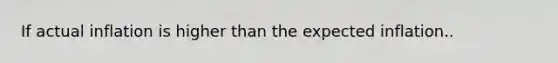 If actual inflation is higher than the expected inflation..