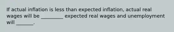 If actual inflation is less than expected​ inflation, actual real wages will be​ _________ expected real wages and unemployment will​ _______.