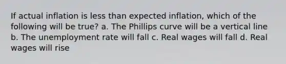 If actual inflation is <a href='https://www.questionai.com/knowledge/k7BtlYpAMX-less-than' class='anchor-knowledge'>less than</a> expected inflation, which of the following will be true? a. The Phillips curve will be a <a href='https://www.questionai.com/knowledge/k6j3Z69xQg-vertical-line' class='anchor-knowledge'>vertical line</a> b. The <a href='https://www.questionai.com/knowledge/kh7PJ5HsOk-unemployment-rate' class='anchor-knowledge'>unemployment rate</a> will fall c. Real wages will fall d. Real wages will rise