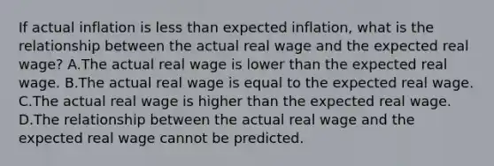 If actual inflation is less than expected​ inflation, what is the relationship between the actual real wage and the expected real​ wage? A.The actual real wage is lower than the expected real wage. B.The actual real wage is equal to the expected real wage. C.The actual real wage is higher than the expected real wage. D.The relationship between the actual real wage and the expected real wage cannot be predicted.