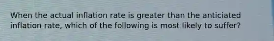 When the actual inflation rate is greater than the anticiated inflation rate, which of the following is most likely to suffer?