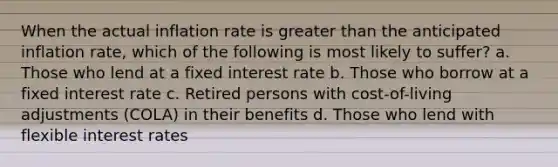 When the actual inflation rate is greater than the anticipated inflation rate, which of the following is most likely to suffer? a. Those who lend at a fixed interest rate b. Those who borrow at a fixed interest rate c. Retired persons with cost-of-living adjustments (COLA) in their benefits d. Those who lend with flexible interest rates