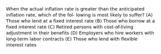 When the actual inflation rate is greater than the anticipated inflation rate, which of the fol- lowing is most likely to suffer? (A) Those who lend at a fixed interest rate (B) Those who borrow at a fixed interest rate (C) Retired persons with cost-of-living adjustment in their benefits (D) Employers who hire workers with long-term labor contracts (E) Those who lend with flexible interest rates